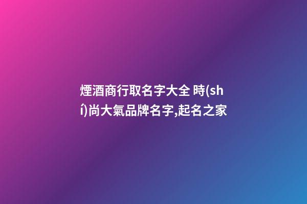 煙酒商行取名字大全 時(shí)尚大氣品牌名字,起名之家-第1張-商標(biāo)起名-玄機(jī)派